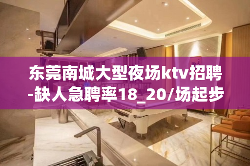 东莞南城大型夜场ktv招聘-缺人急聘率18_20/场起步