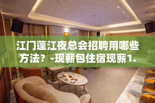 江门蓬江夜总会招聘用哪些方法？-现薪包住宿现薪1.5K起不压