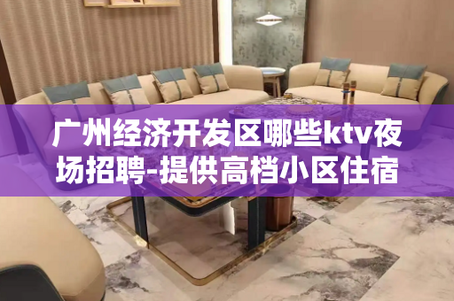 广州经济开发区哪些ktv夜场招聘-提供高档小区住宿
