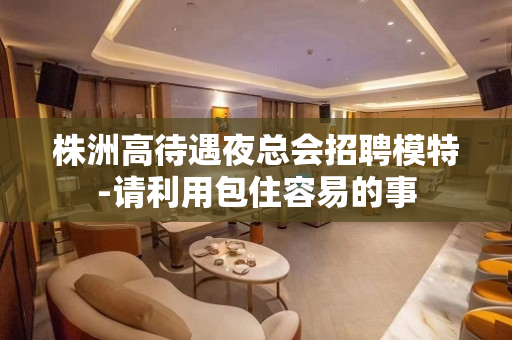 株洲高待遇夜总会招聘模特-请利用包住容易的事