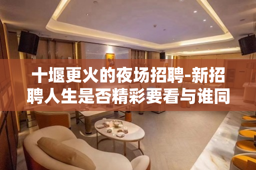 十堰更火的夜场招聘-新招聘人生是否精彩要看与谁同行