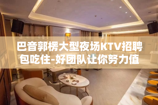 巴音郭楞大型夜场KTV招聘包吃住-好团队让你努力值得