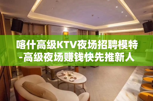 喀什高级KTV夜场招聘模特-高级夜场赚钱快先推新人可保底