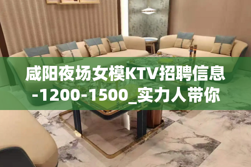 咸阳夜场女模KTV招聘信息-1200-1500_实力人带你