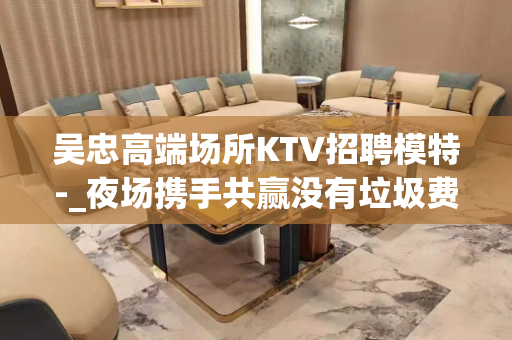吴忠高端场所KTV招聘模特-_夜场携手共赢没有垃圾费用