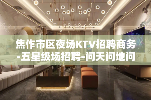 焦作市区夜场KTV招聘商务-五星级场招聘-问天问地问夜场顶尖