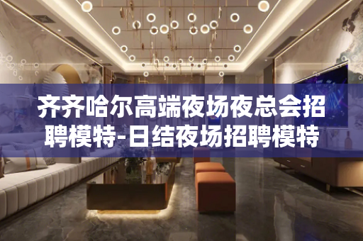 齐齐哈尔高端夜场夜总会招聘模特-日结夜场招聘模特一个有爱温暖