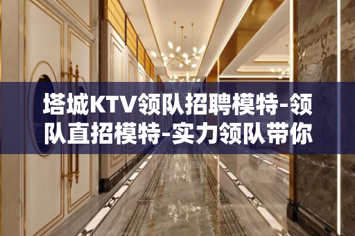 塔城KTV领队招聘模特-领队直招模特-实力领队带你捞金