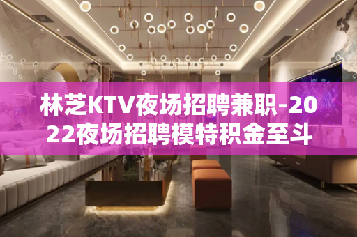 林芝KTV夜场招聘兼职-2022夜场招聘模特积金至斗