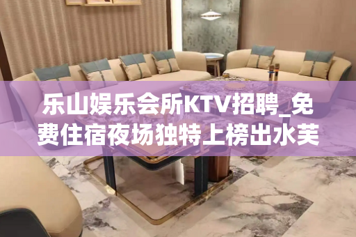 乐山娱乐会所KTV招聘_免费住宿夜场独特上榜出水芙蓉