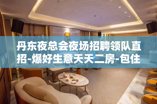 丹东夜总会夜场招聘领队直招-爆好生意天天二房-包住宿不看后