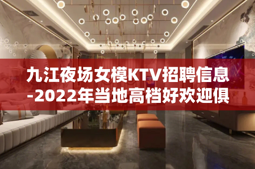 九江夜场女模KTV招聘信息-2022年当地高档好欢迎俱乐部