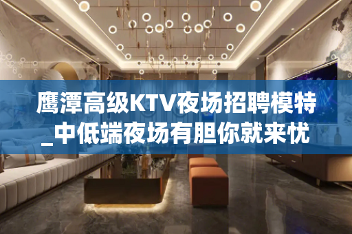 鹰潭高级KTV夜场招聘模特_中低端夜场有胆你就来忧国奉公