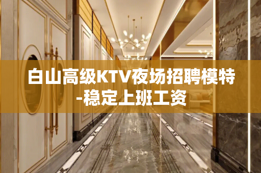 白山高级KTV夜场招聘模特-稳定上班工资