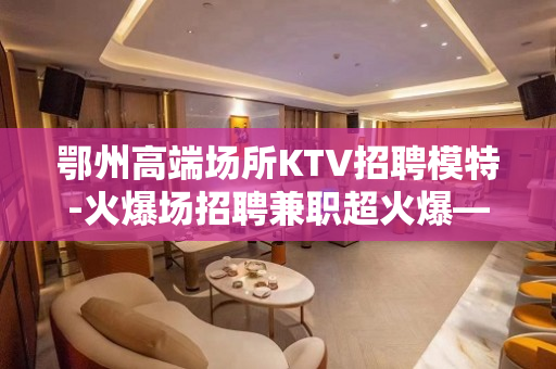 鄂州高端场所KTV招聘模特-火爆场招聘兼职超火爆——叫做精彩