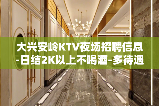 大兴安岭KTV夜场招聘信息-日结2K以上不喝酒-多待遇好