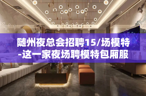 随州夜总会招聘15/场模特-这一家夜场聘模特包厢服务口诀