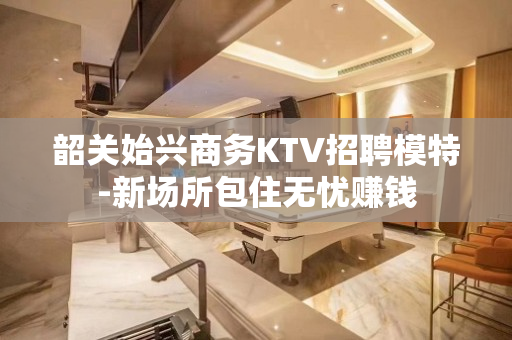 韶关始兴商务KTV招聘模特-新场所包住无忧赚钱