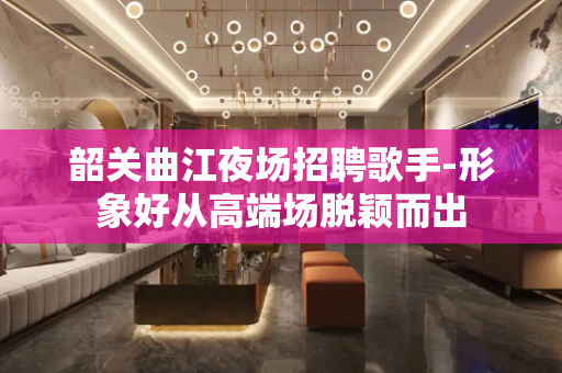 韶关曲江夜场招聘歌手-形象好从高端场脱颖而出
