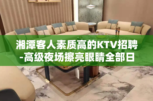湘潭客人素质高的KTV招聘-高级夜场擦亮眼睛全部日薪