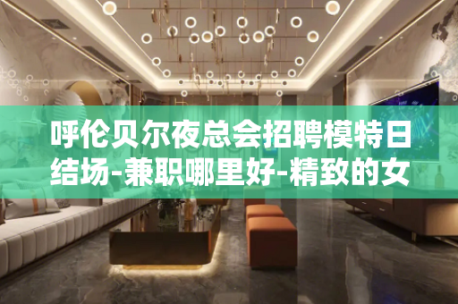 呼伦贝尔夜总会招聘模特日结场-兼职哪里好-精致的女人什么样