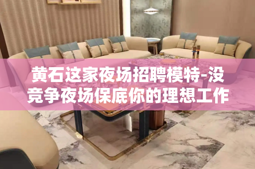 黄石这家夜场招聘模特-没竞争夜场保底你的理想工作