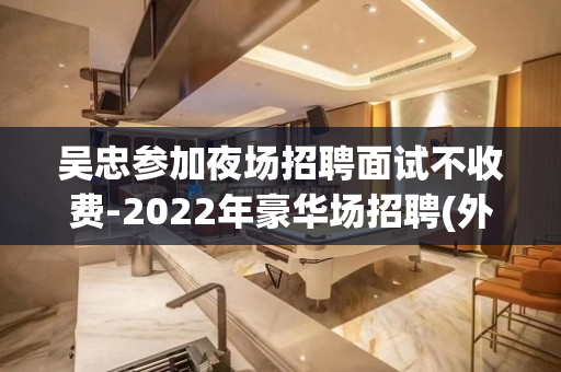 吴忠参加夜场招聘面试不收费-2022年豪华场招聘(外场模特)