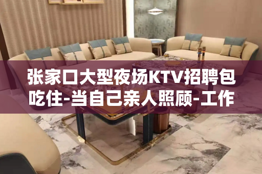 张家口大型夜场KTV招聘包吃住-当自己亲人照顾-工作好+待遇