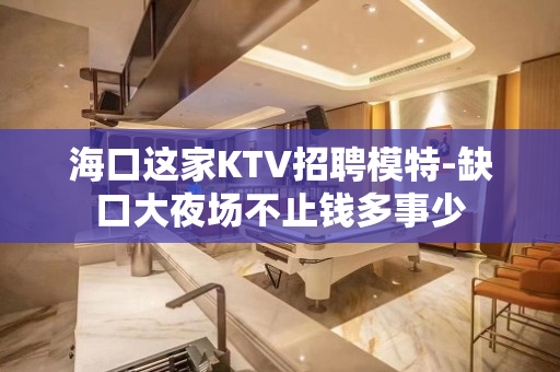 海口这家KTV招聘模特-缺口大夜场不止钱多事少