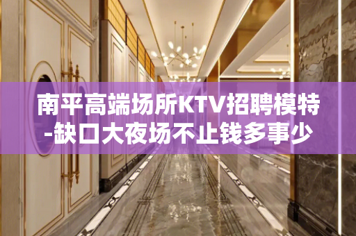 南平高端场所KTV招聘模特-缺口大夜场不止钱多事少