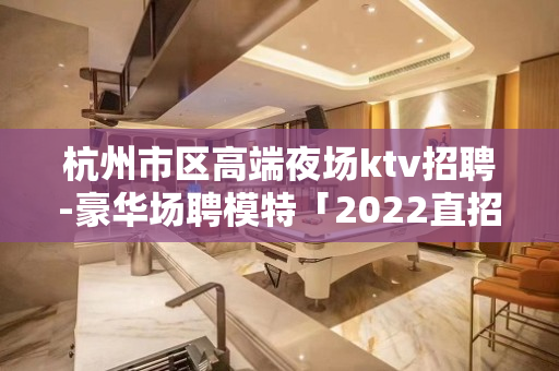 杭州市区高端夜场ktv招聘-豪华场聘模特「2022直招」开门