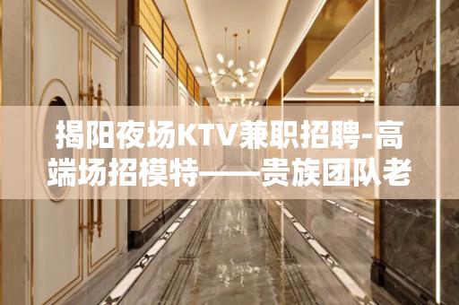揭阳夜场KTV兼职招聘-高端场招模特——贵族团队老大
