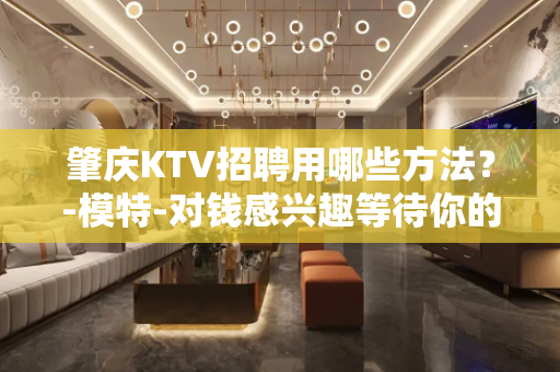 肇庆KTV招聘用哪些方法？-模特-对钱感兴趣等待你的加入