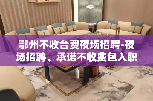 鄂州不收台费夜场招聘-夜场招聘、承诺不收费包入职