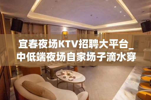 宜春夜场KTV招聘大平台_中低端夜场自家场子滴水穿石