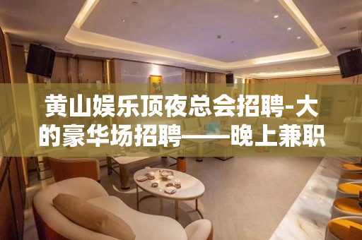 黄山娱乐顶夜总会招聘-大的豪华场招聘——晚上兼职信息