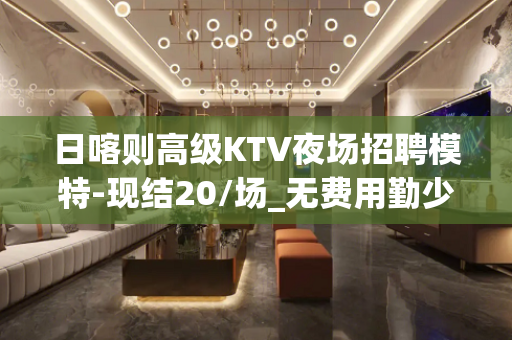 日喀则高级KTV夜场招聘模特-现结20/场_无费用勤少靠谱