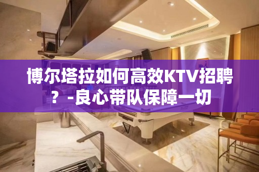 博尔塔拉如何高效KTV招聘？-良心带队保障一切