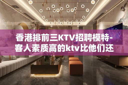 香港排前三KTV招聘模特-客人素质高的ktv比他们还优秀