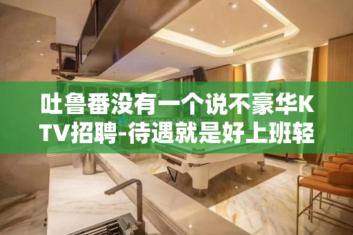 吐鲁番没有一个说不豪华KTV招聘-待遇就是好上班轻松