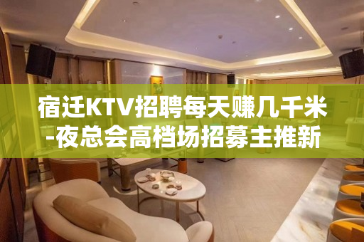 宿迁KTV招聘每天赚几千米-夜总会高档场招募主推新人