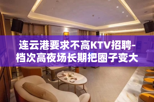 连云港要求不高KTV招聘-档次高夜场长期把圈子变大