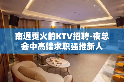 南通更火的KTV招聘-夜总会中高端求职强推新人