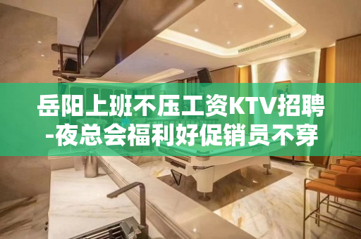 岳阳上班不压工资KTV招聘-夜总会福利好促销员不穿工服