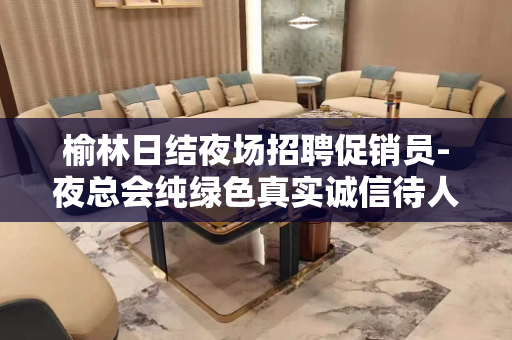 榆林日结夜场招聘促销员-夜总会纯绿色真实诚信待人
