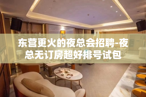 东营更火的夜总会招聘-夜总无订房超好排号试包