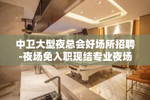 中卫大型夜总会好场所招聘-夜场免入职现结专业夜场