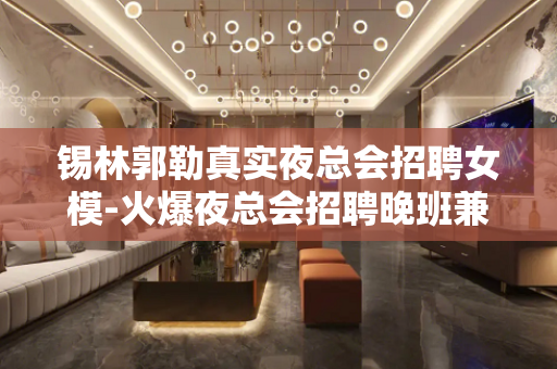 锡林郭勒真实夜总会招聘女模-火爆夜总会招聘晚班兼职服务员
