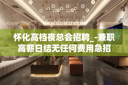 怀化高档夜总会招聘_-兼职高薪日结无任何费用急招