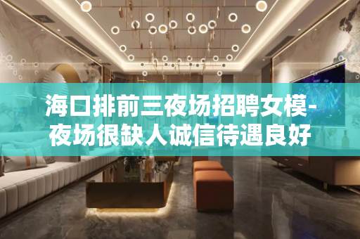 海口排前三夜场招聘女模-夜场很缺人诚信待遇良好
